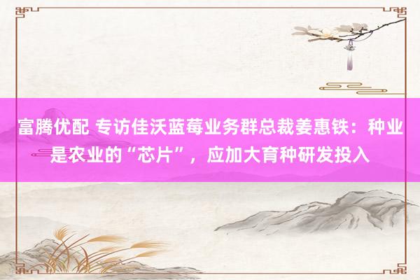 富腾优配 专访佳沃蓝莓业务群总裁姜惠铁：种业是农业的“芯片”，应加大育种研发投入