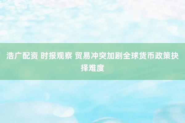 浩广配资 时报观察 贸易冲突加剧全球货币政策抉择难度