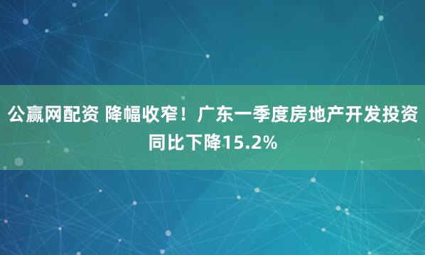 公赢网配资 降幅收窄！广东一季度房地产开发投资同比下降15.2%