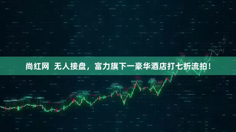 尚红网  无人接盘，富力旗下一豪华酒店打七折流拍！