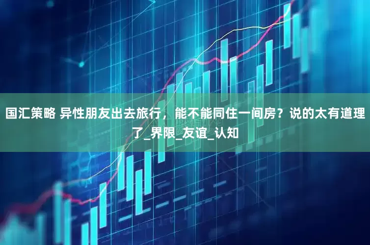 国汇策略 异性朋友出去旅行，能不能同住一间房？说的太有道理了_界限_友谊_认知