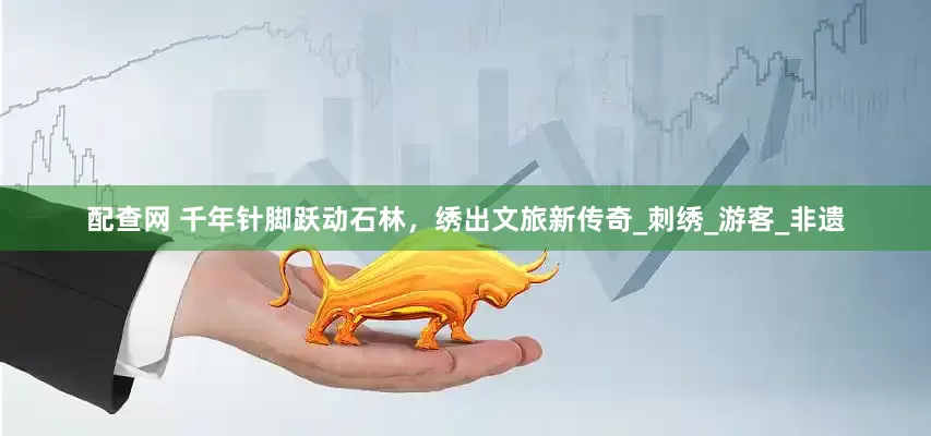 配查网 千年针脚跃动石林，绣出文旅新传奇_刺绣_游客_非遗