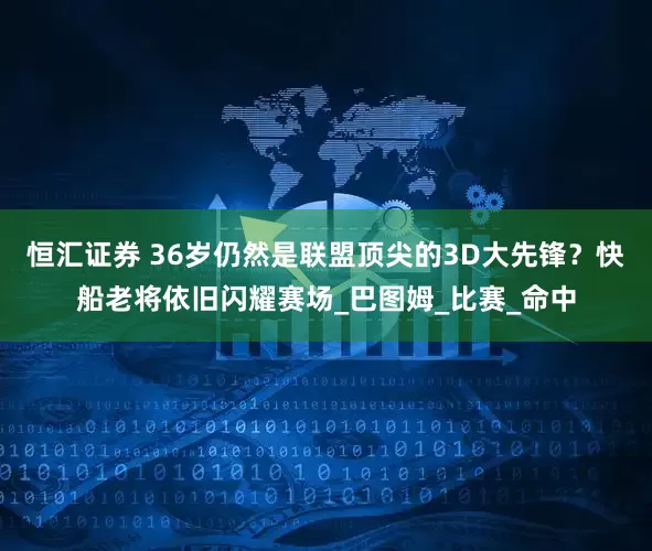 恒汇证券 36岁仍然是联盟顶尖的3D大先锋？快船老将依旧闪耀赛场_巴图姆_比赛_命中