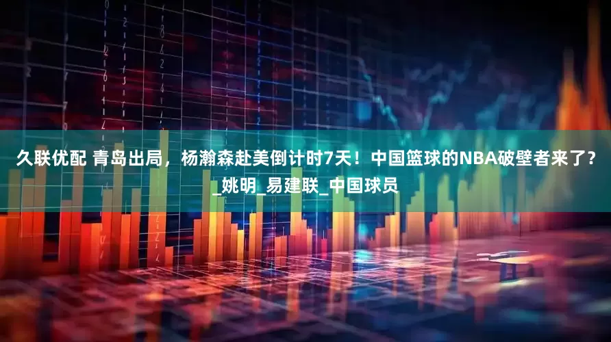 久联优配 青岛出局，杨瀚森赴美倒计时7天！中国篮球的NBA破壁者来了？_姚明_易建联_中国球员