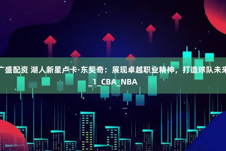 广盛配资 湖人新星卢卡·东契奇：展现卓越职业精神，打造球队未来_1_CBA_NBA