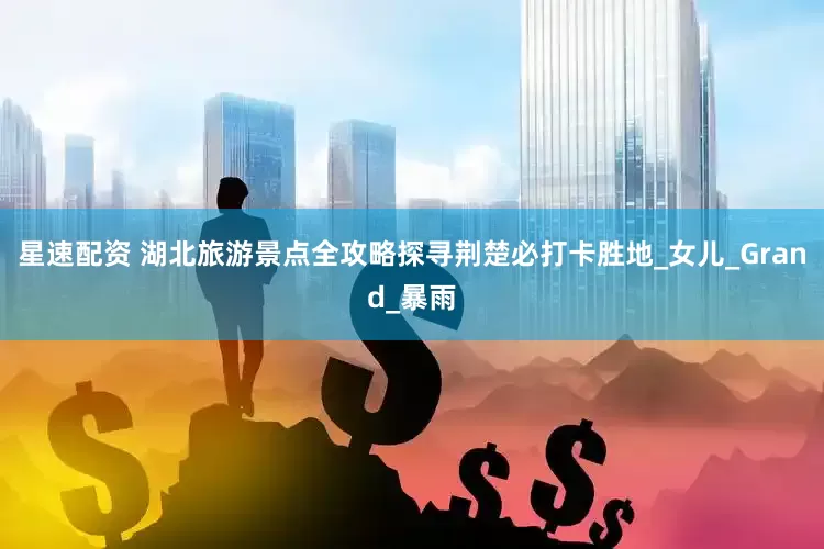 星速配资 湖北旅游景点全攻略探寻荆楚必打卡胜地_女儿_Grand_暴雨