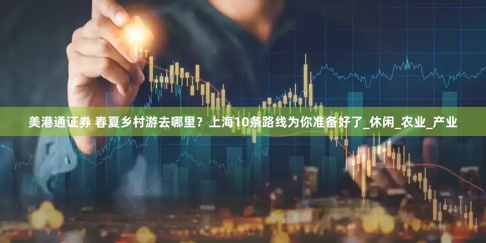 美港通证券 春夏乡村游去哪里？上海10条路线为你准备好了_休闲_农业_产业