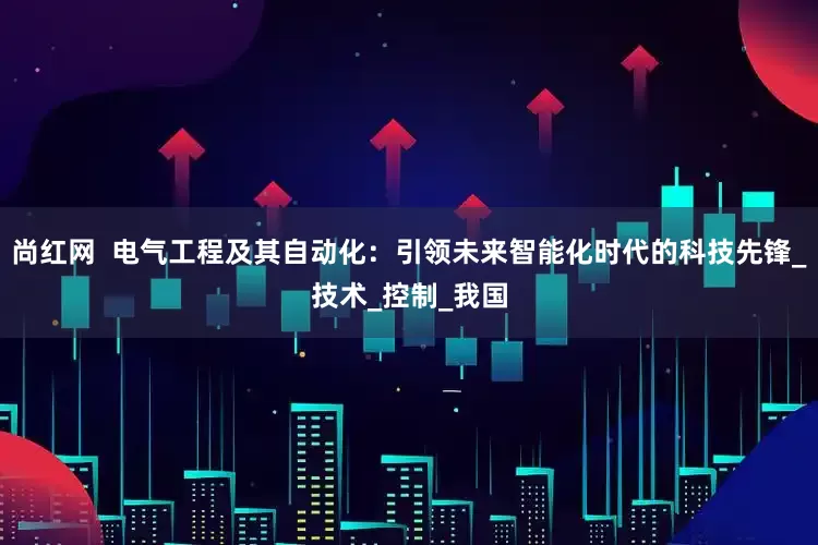 尚红网  电气工程及其自动化：引领未来智能化时代的科技先锋_技术_控制_我国