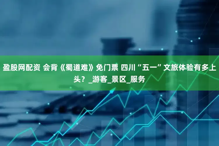 盈股网配资 会背《蜀道难》免门票 四川“五一”文旅体验有多上头？_游客_景区_服务