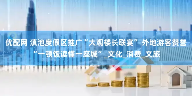 优配网 滇池度假区推广“大观楼长联宴” 外地游客赞誉“一顿饭读懂一座城”_文化_消费_文旅