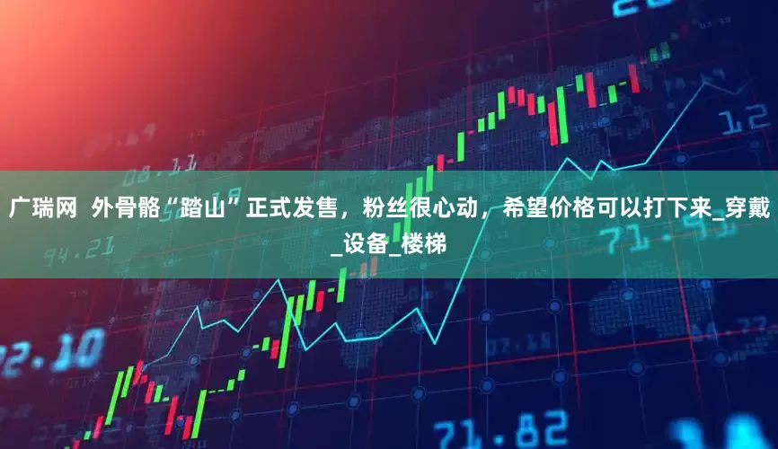 广瑞网  外骨骼“踏山”正式发售，粉丝很心动，希望价格可以打下来_穿戴_设备_楼梯