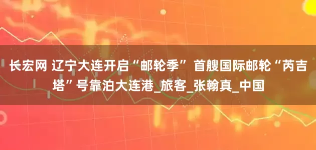 长宏网 辽宁大连开启“邮轮季” 首艘国际邮轮“芮吉塔”号靠泊大连港_旅客_张翰真_中国
