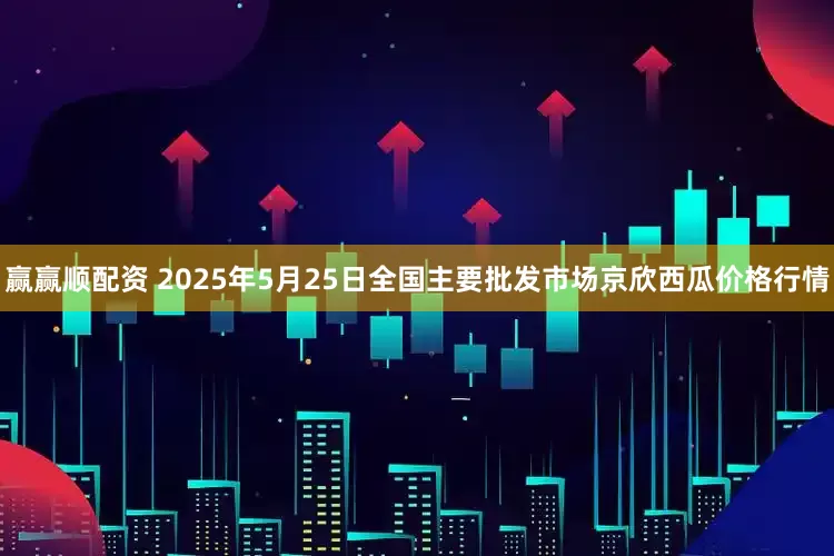 赢赢顺配资 2025年5月25日全国主要批发市场京欣西瓜价格行情