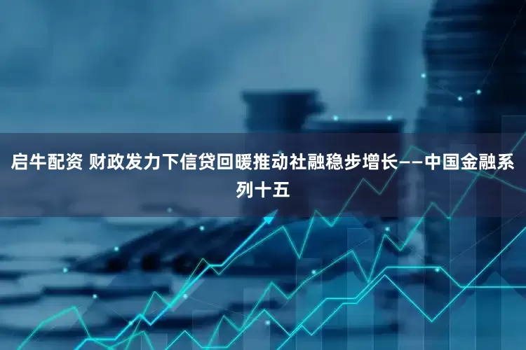 启牛配资 财政发力下信贷回暖推动社融稳步增长——中国金融系列十五