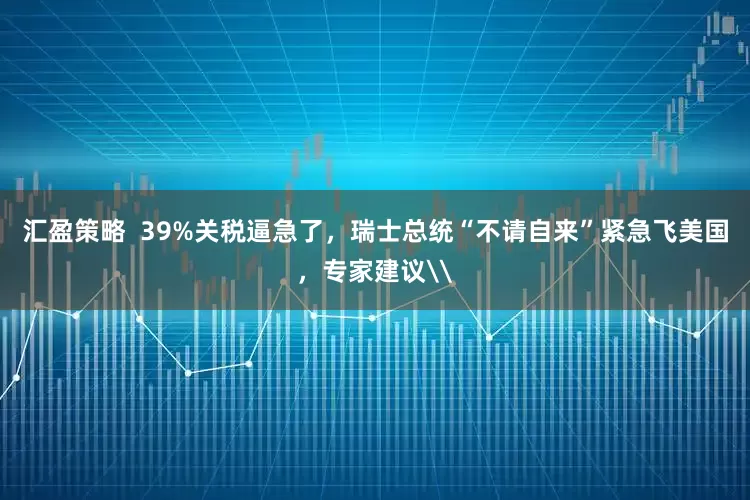 汇盈策略  39%关税逼急了，瑞士总统“不请自来”紧急飞美国，专家建议\