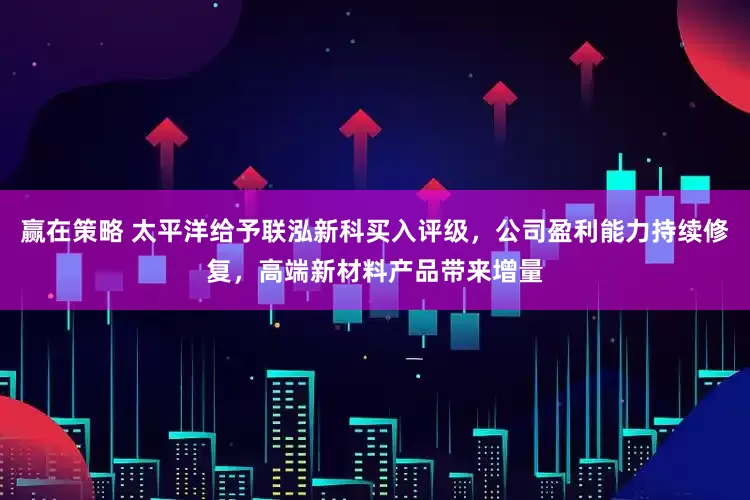 赢在策略 太平洋给予联泓新科买入评级，公司盈利能力持续修复，高端新材料产品带来增量
