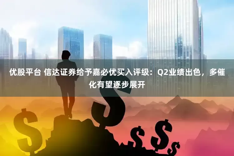 优股平台 信达证券给予嘉必优买入评级：Q2业绩出色，多催化有望逐步展开