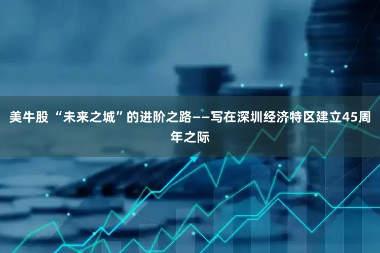 美牛股 “未来之城”的进阶之路——写在深圳经济特区建立45周年之际
