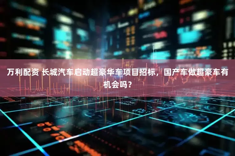 万利配资 长城汽车启动超豪华车项目招标，国产车做超豪车有机会吗？