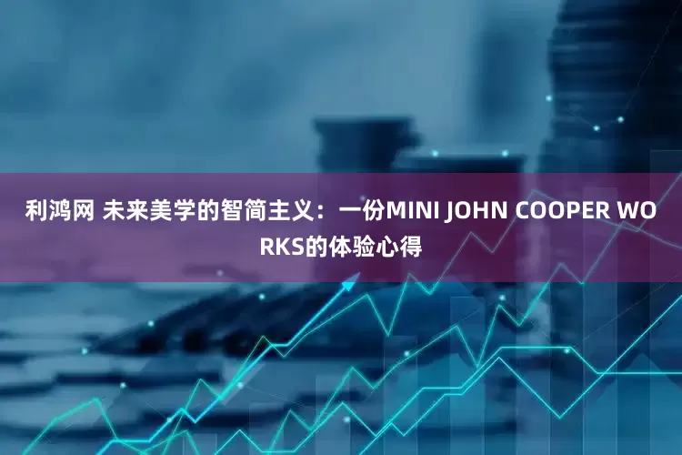 利鸿网 未来美学的智简主义：一份MINI JOHN COOPER WORKS的体验心得