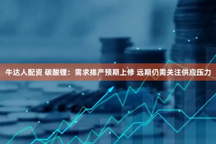 牛达人配资 碳酸锂：需求排产预期上修 远期仍需关注供应压力