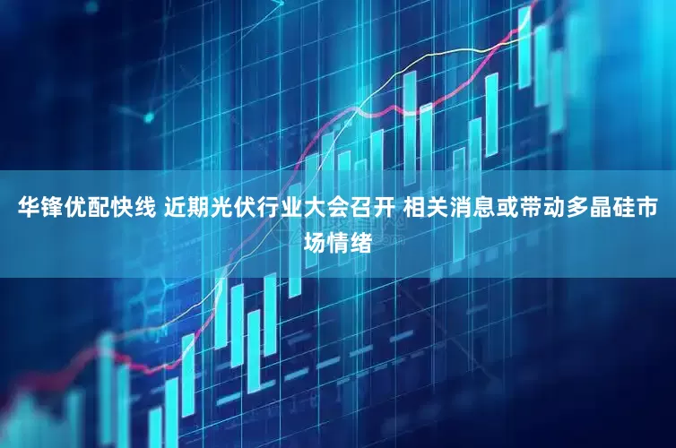 华锋优配快线 近期光伏行业大会召开 相关消息或带动多晶硅市场情绪