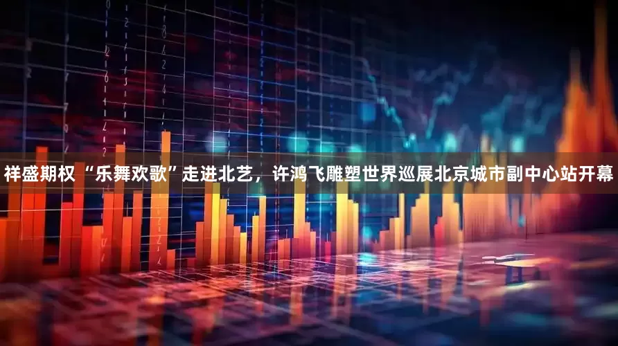 祥盛期权 “乐舞欢歌”走进北艺，许鸿飞雕塑世界巡展北京城市副中心站开幕