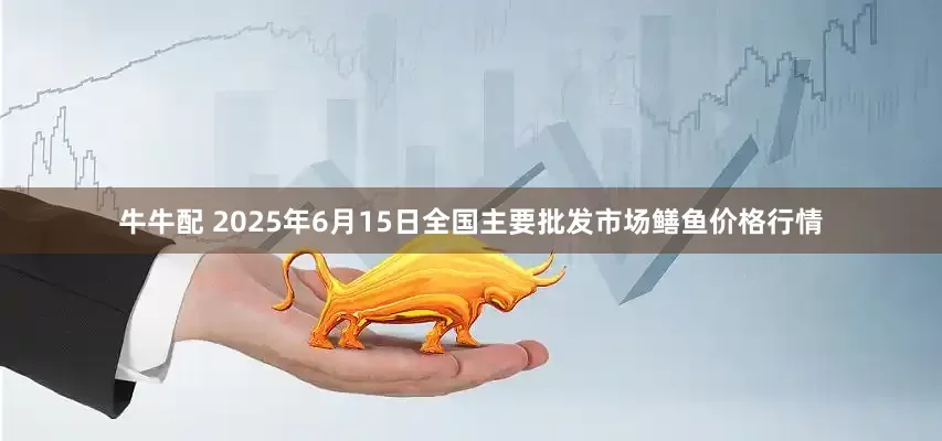 牛牛配 2025年6月15日全国主要批发市场鳝鱼价格行情