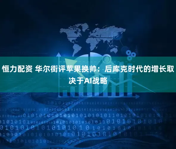 恒力配资 华尔街评苹果换帅：后库克时代的增长取决于AI战略