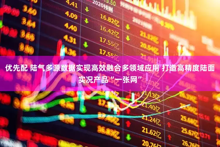 优先配 陆气多源数据实现高效融合多领域应用 打造高精度陆面实况产品“一张网”