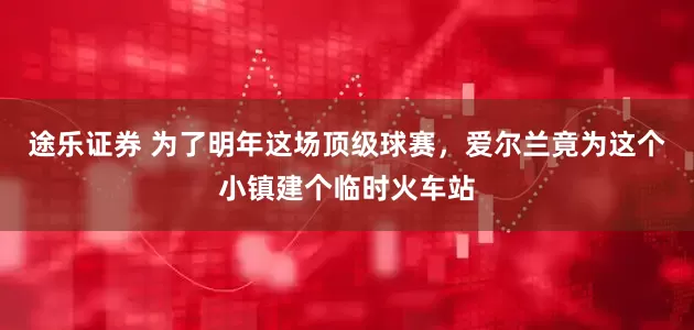 途乐证券 为了明年这场顶级球赛，爱尔兰竟为这个小镇建个临时火车站