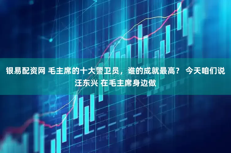 银易配资网 毛主席的十大警卫员，谁的成就最高？ 今天咱们说汪东兴 在毛主席身边做